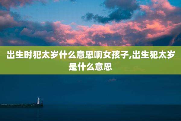 出生时犯太岁什么意思啊女孩子,出生犯太岁是什么意思