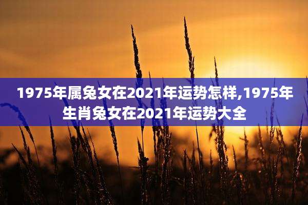 1975年属兔女在2021年运势怎样,1975年生肖兔女在2021年运势大全