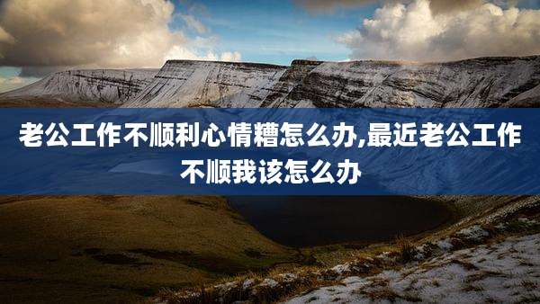 老公工作不顺利心情糟怎么办,最近老公工作不顺我该怎么办