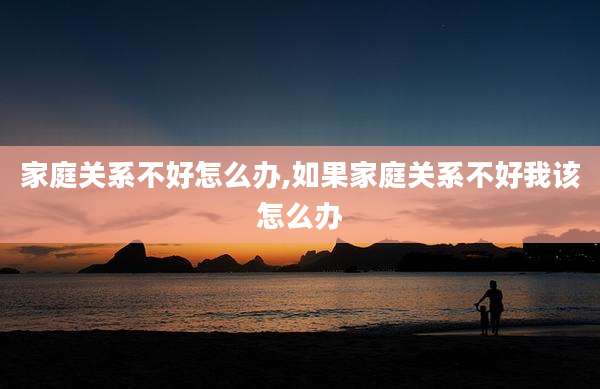 家庭关系不好怎么办,如果家庭关系不好我该怎么办