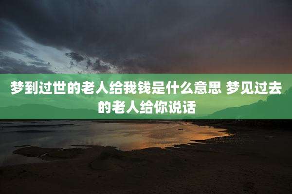梦到过世的老人给我钱是什么意思 梦见过去的老人给你说话