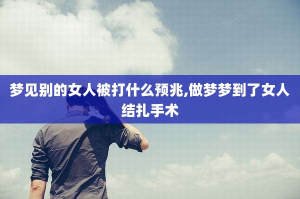 梦见别的女人被打什么预兆,做梦梦到了女人结扎手术