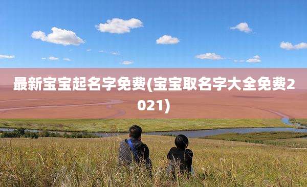 最新宝宝起名字免费(宝宝取名字大全免费2021)