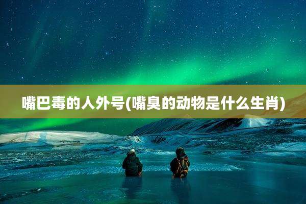 嘴巴毒的人外号(嘴臭的动物是什么生肖)