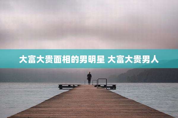 大富大贵面相的男明星 大富大贵男人