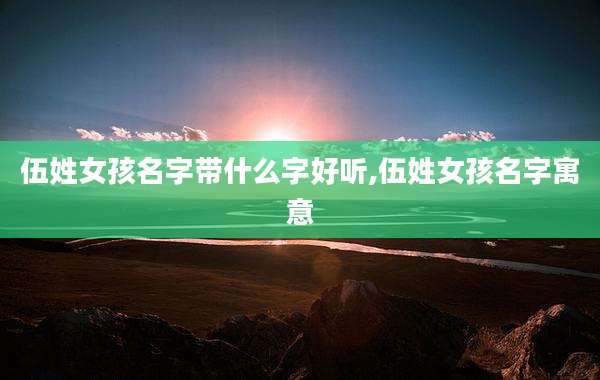 伍姓女孩名字带什么字好听,伍姓女孩名字寓意