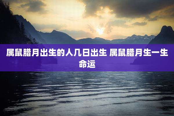 属鼠腊月出生的人几日出生 属鼠腊月生一生命运