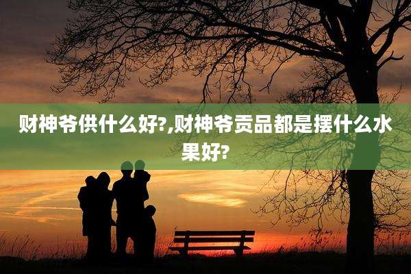 财神爷供什么好?,财神爷贡品都是摆什么水果好?