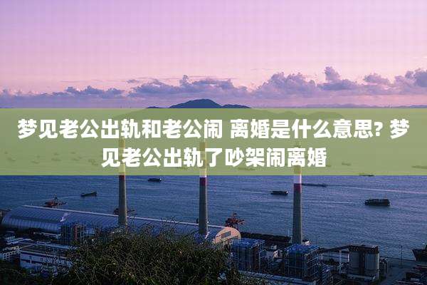 梦见老公出轨和老公闹 离婚是什么意思? 梦见老公出轨了吵架闹离婚