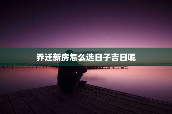 乔迁新房怎么选日子吉日呢