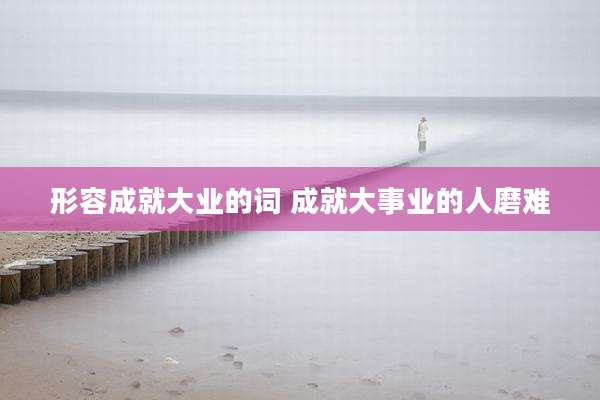 形容成就大业的词 成就大事业的人磨难