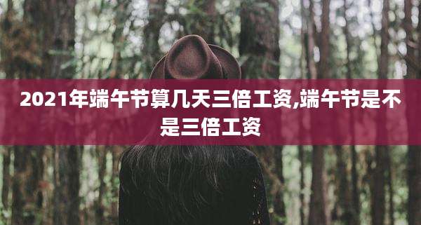 2021年端午节算几天三倍工资,端午节是不是三倍工资