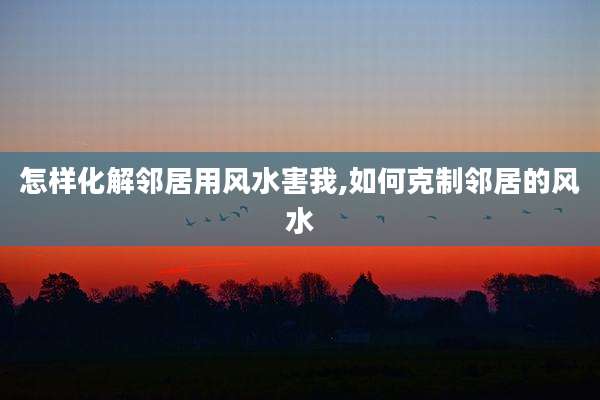 怎样化解邻居用风水害我,如何克制邻居的风水