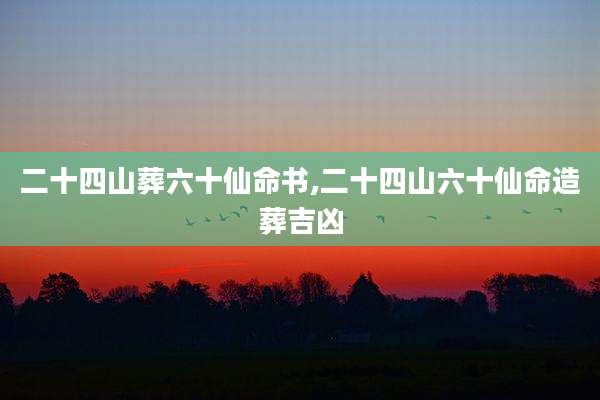 二十四山葬六十仙命书,二十四山六十仙命造葬吉凶