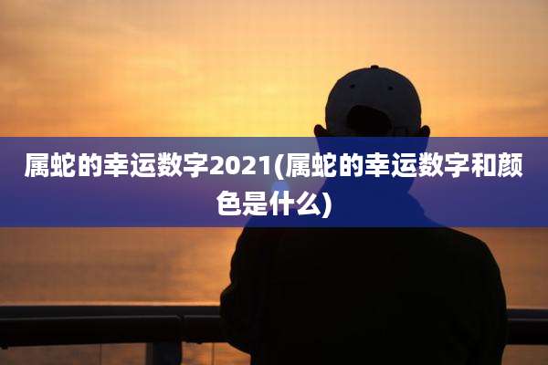属蛇的幸运数字2021(属蛇的幸运数字和颜色是什么)