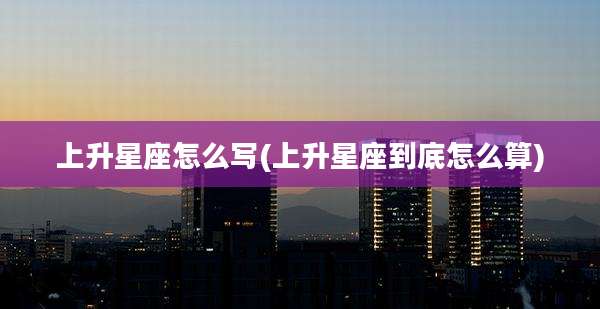 上升星座怎么写(上升星座到底怎么算)
