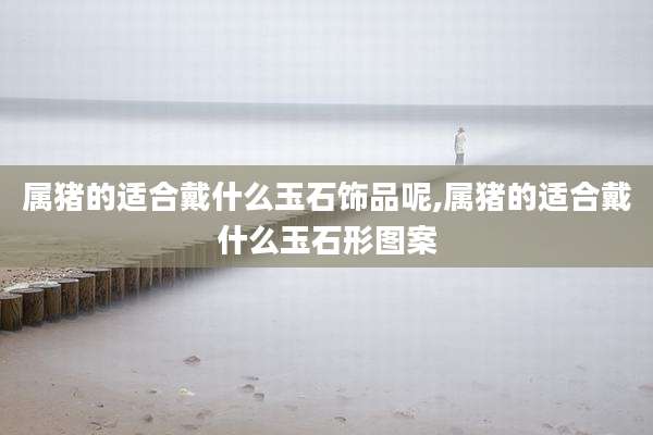 属猪的适合戴什么玉石饰品呢,属猪的适合戴什么玉石形图案