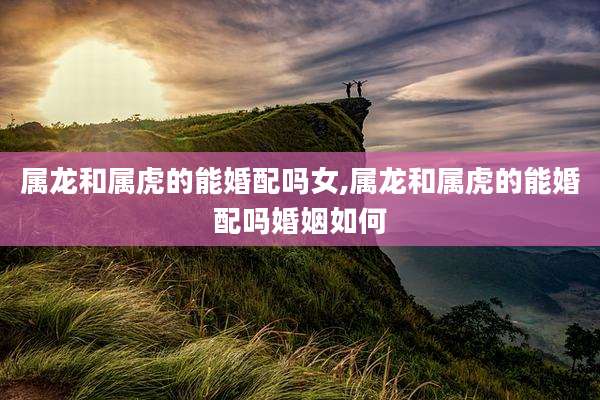 属龙和属虎的能婚配吗女,属龙和属虎的能婚配吗婚姻如何
