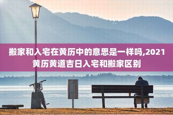 搬家和入宅在黄历中的意思是一样吗,2021黄历黄道吉日入宅和搬家区别