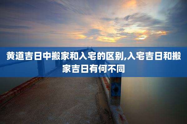 黄道吉日中搬家和入宅的区别,入宅吉日和搬家吉日有何不同