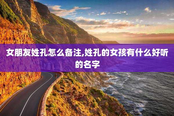 女朋友姓孔怎么备注,姓孔的女孩有什么好听的名字