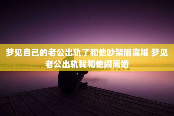 梦见自己的老公出轨了和他吵架闹离婚 梦见老公出轨我和他闹离婚