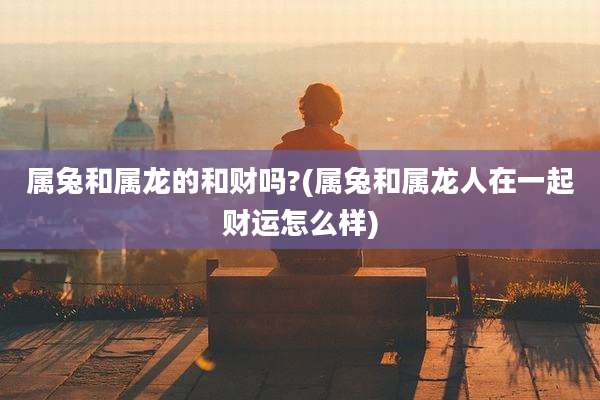 属兔和属龙的和财吗?(属兔和属龙人在一起财运怎么样)