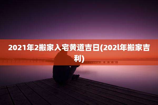 2021年2搬家入宅黄道吉日(202l年搬家吉利)