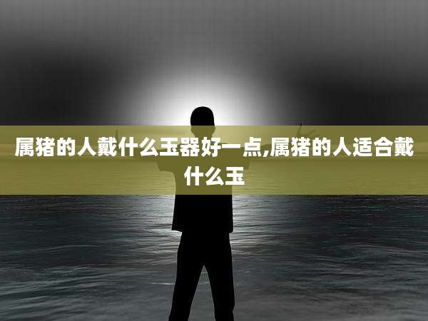属猪的人戴什么玉器好一点,属猪的人适合戴什么玉