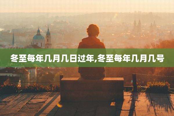 冬至每年几月几日过年,冬至每年几月几号