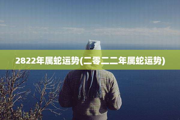 2822年属蛇运势(二零二二年属蛇运势)