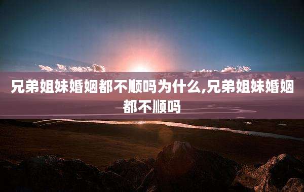 兄弟姐妹婚姻都不顺吗为什么,兄弟姐妹婚姻都不顺吗