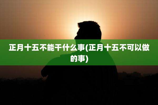 正月十五不能干什么事(正月十五不可以做的事)