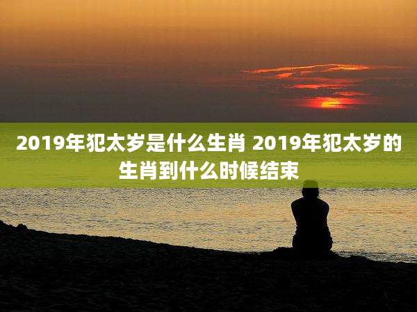 2019年犯太岁是什么生肖 2019年犯太岁的生肖到什么时候结束