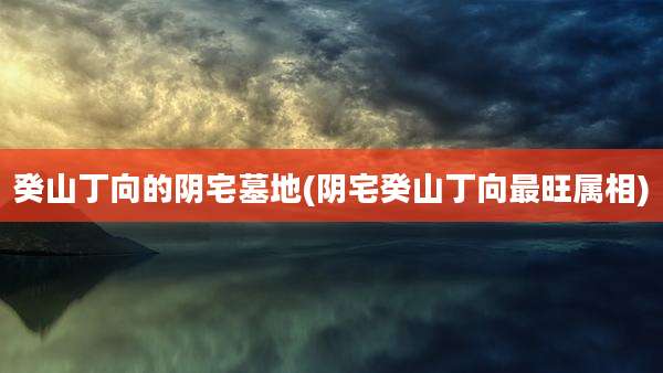 癸山丁向的阴宅墓地(阴宅癸山丁向最旺属相)