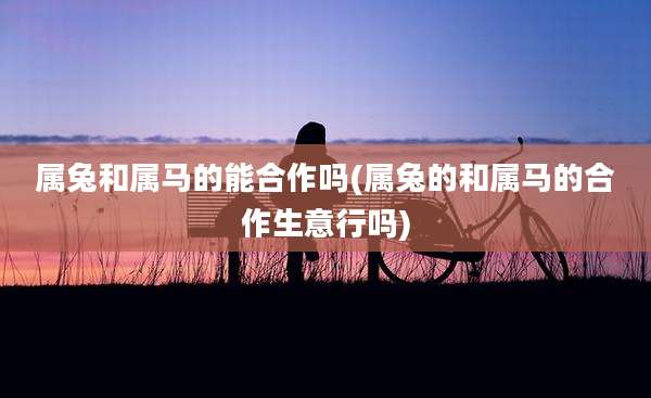 属兔和属马的能合作吗(属兔的和属马的合作生意行吗)