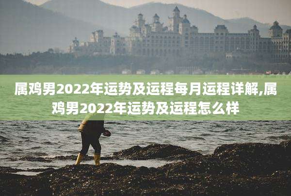 属鸡男2022年运势及运程每月运程详解,属鸡男2022年运势及运程怎么样
