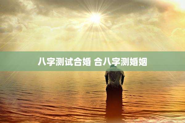 八字测试合婚 合八字测婚姻