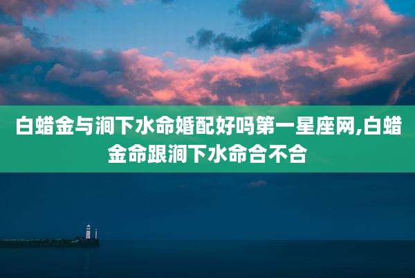 白蜡金与涧下水命婚配好吗第一星座网,白蜡金命跟涧下水命合不合
