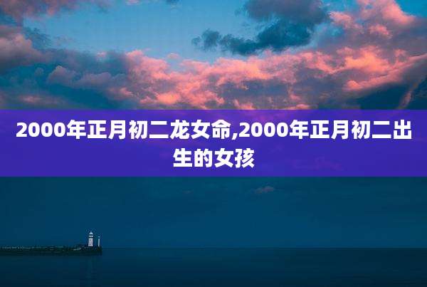2000年正月初二龙女命,2000年正月初二出生的女孩