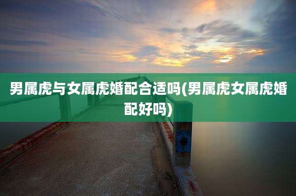 男属虎与女属虎婚配合适吗(男属虎女属虎婚配好吗)
