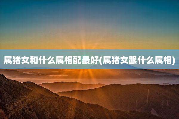 属猪女和什么属相配最好(属猪女跟什么属相)