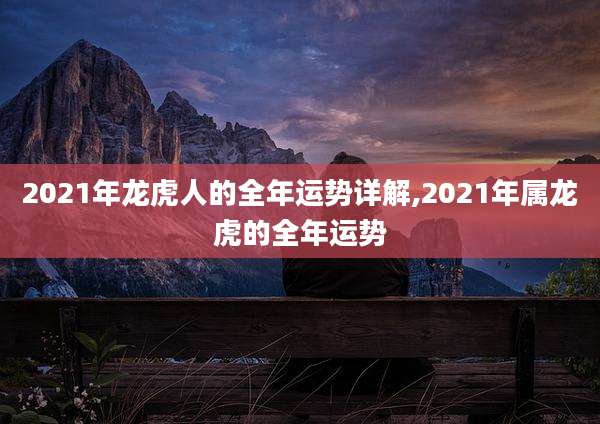 2021年龙虎人的全年运势详解,2021年属龙虎的全年运势