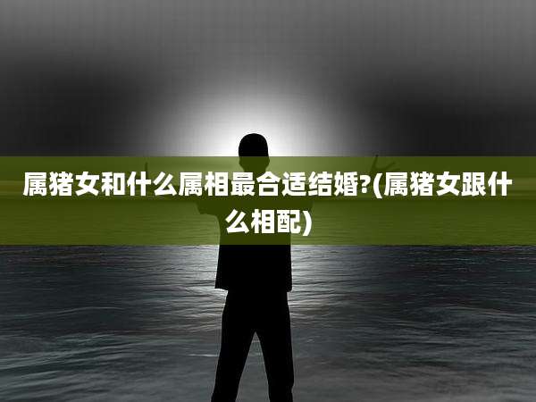 属猪女和什么属相最合适结婚?(属猪女跟什么相配)