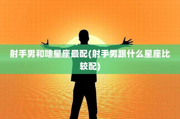 射手男和啥星座最配(射手男跟什么星座比较配)