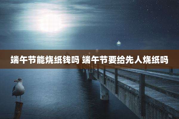 端午节能烧纸钱吗 端午节要给先人烧纸吗