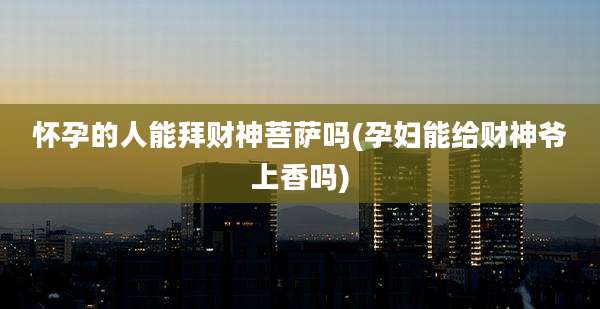 怀孕的人能拜财神菩萨吗(孕妇能给财神爷上香吗)