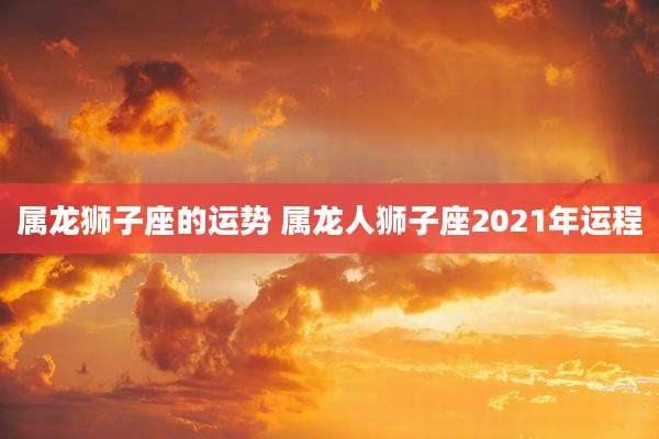 属龙狮子座的运势 属龙人狮子座2021年运程