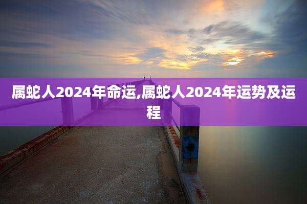 属蛇人2024年命运,属蛇人2024年运势及运程
