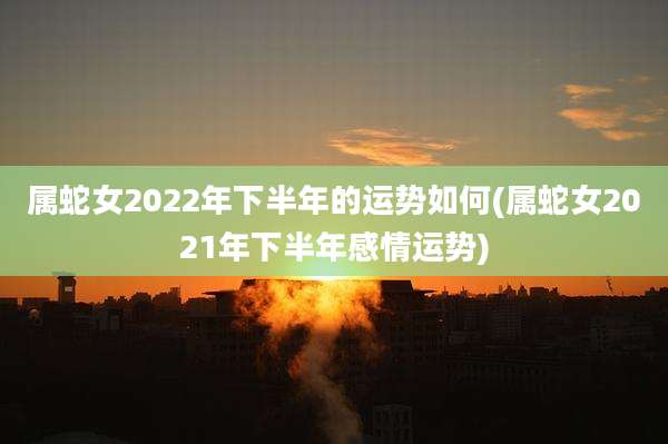 属蛇女2022年下半年的运势如何(属蛇女2021年下半年感情运势)